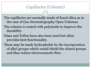Capillaries (Column)
                           20

The capillaries are normally made of fused silica as in
 the case of Gas chromatography Open Columns.
The column is coated with polyimide to improve the
 durability.
Glass and Teflon have also been used but silica
 provides best functionality.
These may be made hydrophobic by the incorporation
 of alkyl groups which would shield the silanol groups
 and thus reduce electroosmotic flow.
 