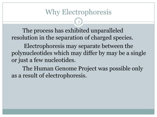 Why Electrophoresis
                         3

     The process has exhibited unparalleled
resolution in the separation of charged species.
     Electrophoresis may separate between the
polynucleotides which may differ by may be a single
or just a few nucleotides.
     The Human Genome Project was possible only
as a result of electrophoresis.
 