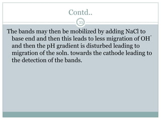 Contd..
                           33

The bands may then be mobilized by adding NaCl to
                                                      -
 base end and then this leads to less migration of OH
 and then the pH gradient is disturbed leading to
 migration of the soln. towards the cathode leading to
 the detection of the bands.
 