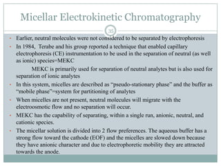 Micellar Electrokinetic Chromatography
                                            35
• Earlier, neutral molecules were not considered to be separated by electrophoresis
• In 1984, Terabe and his group reported a technique that enabled capillary
    electrophoresis (CE) instrumentation to be used in the separation of neutral (as well
    as ionic) species=MEKC
            MEKC is primarily used for separation of neutral analytes but is also used for
    separation of ionic analytes
•   In this system, micelles are described as “pseudo-stationary phase” and the buffer as
    “mobile phase”=system for partitioning of analytes
•   When micelles are not present, neutral molecules will migrate with the
    electroosmotic flow and no separation will occur.
•   MEKC has the capability of separating, within a single run, anionic, neutral, and
    cationic species.
•   The micellar solution is divided into 2 flow preferences. The aqueous buffer has a
    strong flow toward the cathode (EOF) and the micelles are slowed down because
    they have anionic character and due to electrophoretic mobility they are attracted
    towards the anode.
 