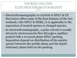 PACKED COLUMN
         ELECTROCHROMATOGRAPHY
                            37

 Electrochromatography is a hybrid of HPLC & CE
  that factor offers some of the best features of the two
  methods. Like HPLC & MEKC, it is applicable to the
  separation of neutral species or charged species.
 In electrochromatography, a polar solvent is usually
  driven by electroosmotic flow through a capillary
  packed with a reversed-phase HPLC packing.
  Separation depend on distribution of the analyte
  species between the mobile phase and the liquid
  stationary phase held on the packing.
 