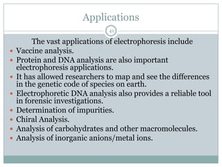 Applications
                               41

         The vast applications of electrophoresis include
   Vaccine analysis.
   Protein and DNA analysis are also important
    electrophoresis applications.
   It has allowed researchers to map and see the differences
    in the genetic code of species on earth.
   Electrophoretic DNA analysis also provides a reliable tool
    in forensic investigations.
   Determination of impurities.
   Chiral Analysis.
   Analysis of carbohydrates and other macromolecules.
   Analysis of inorganic anions/metal ions.
 