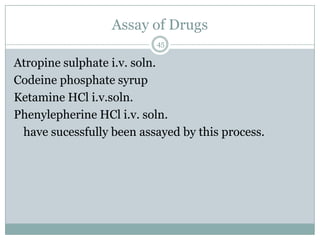 Assay of Drugs
                          45

Atropine sulphate i.v. soln.
Codeine phosphate syrup
Ketamine HCl i.v.soln.
Phenylepherine HCl i.v. soln.
 have sucessfully been assayed by this process.
 