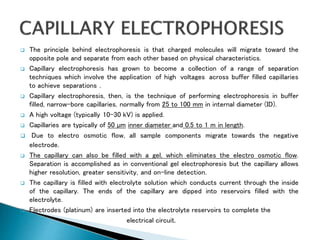  The principle behind electrophoresis is that charged molecules will migrate toward the
opposite pole and separate from each other based on physical characteristics.
 Capillary electrophoresis has grown to become a collection of a range of separation
techniques which involve the application of high voltages across buffer filled capillaries
to achieve separations .
 Capillary electrophoresis, then, is the technique of performing electrophoresis in buffer
filled, narrow-bore capillaries, normally from 25 to 100 mm in internal diameter (ID).
 A high voltage (typically 10-30 kV) is applied.
 Capillaries are typically of 50 µm inner diameter and 0.5 to 1 m in length.
 Due to electro osmotic flow, all sample components migrate towards the negative
electrode.
 The capillary can also be filled with a gel, which eliminates the electro osmotic flow.
Separation is accomplished as in conventional gel electrophoresis but the capillary allows
higher resolution, greater sensitivity, and on-line detection.
 The capillary is filled with electrolyte solution which conducts current through the inside
of the capillary. The ends of the capillary are dipped into reservoirs filled with the
electrolyte.
 Electrodes (platinum) are inserted into the electrolyte reservoirs to complete the
electrical circuit.
 
