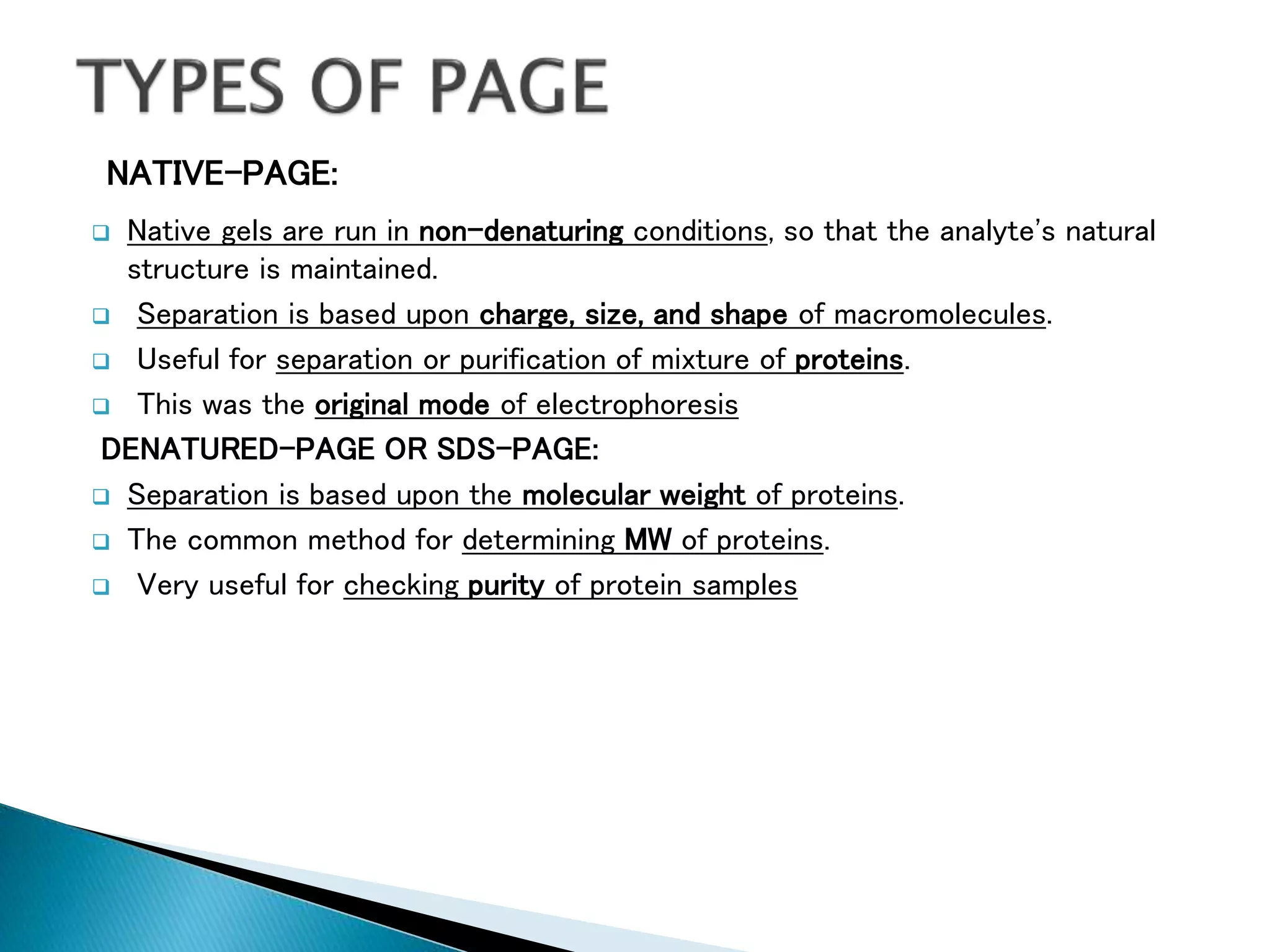 NATIVE-PAGE:
 Native gels are run in non-denaturing conditions, so that the analyte's natural
structure is maintained.
 Separation is based upon charge, size, and shape of macromolecules.
 Useful for separation or purification of mixture of proteins.
 This was the original mode of electrophoresis
DENATURED-PAGE OR SDS-PAGE:
 Separation is based upon the molecular weight of proteins.
 The common method for determining MW of proteins.
 Very useful for checking purity of protein samples
 