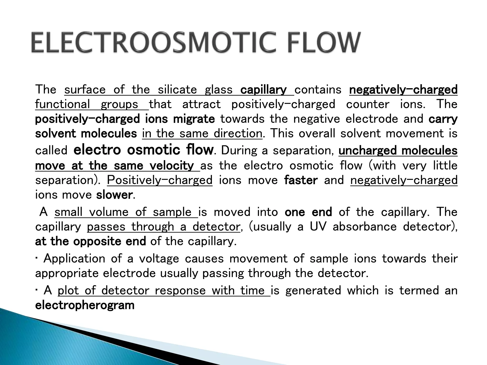 The surface of the silicate glass capillary contains negatively-charged
functional groups that attract positively-charged counter ions. The
positively-charged ions migrate towards the negative electrode and carry
solvent molecules in the same direction. This overall solvent movement is
called electro osmotic flow. During a separation, uncharged molecules
move at the same velocity as the electro osmotic flow (with very little
separation). Positively-charged ions move faster and negatively-charged
ions move slower.
A small volume of sample is moved into one end of the capillary. The
capillary passes through a detector, (usually a UV absorbance detector),
at the opposite end of the capillary.
• Application of a voltage causes movement of sample ions towards their
appropriate electrode usually passing through the detector.
• A plot of detector response with time is generated which is termed an
electropherogram
 