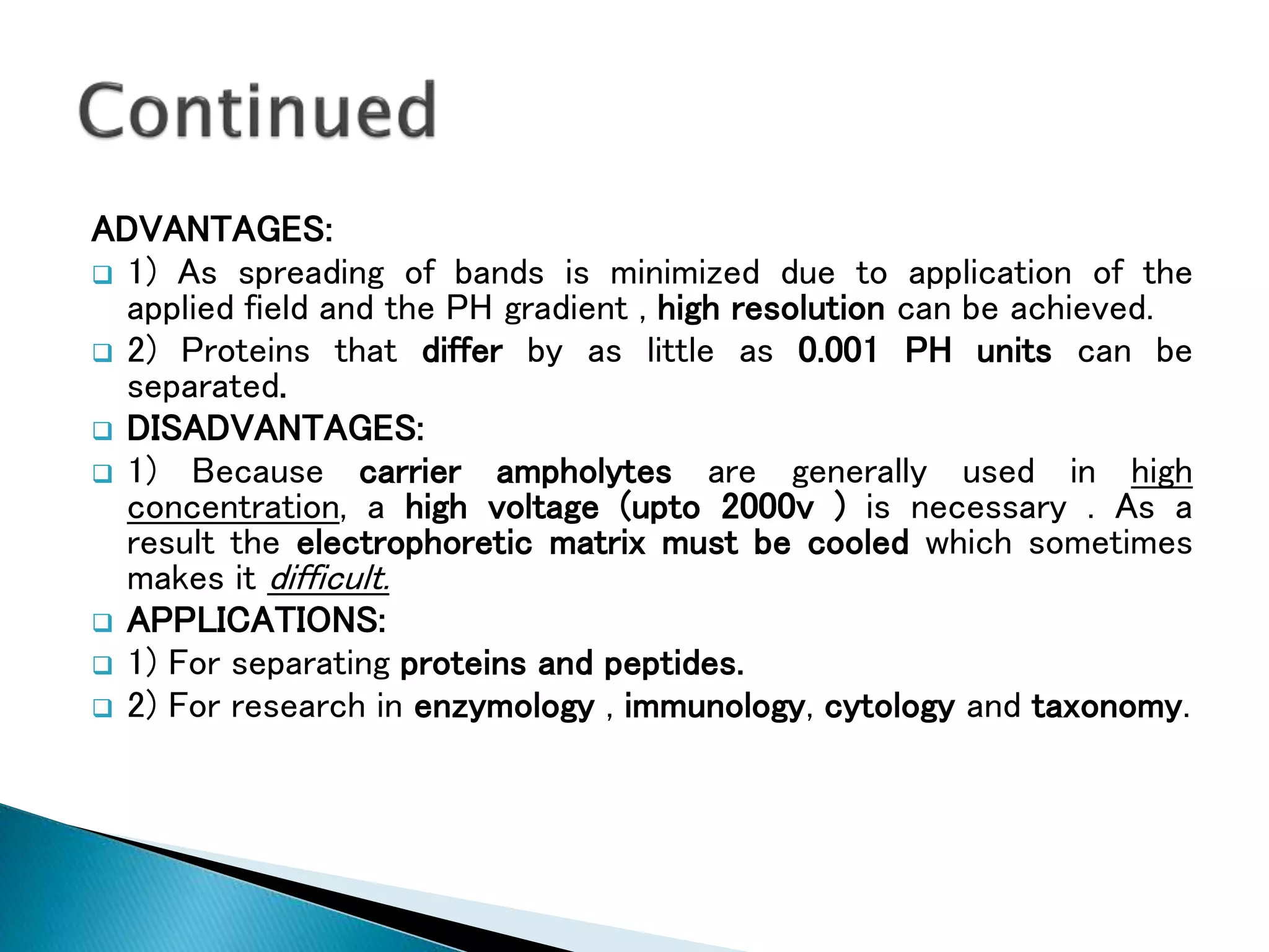 ADVANTAGES:
 1) As spreading of bands is minimized due to application of the
applied field and the PH gradient , high resolution can be achieved.
 2) Proteins that differ by as little as 0.001 PH units can be
separated.
 DISADVANTAGES:
 1) Because carrier ampholytes are generally used in high
concentration, a high voltage (upto 2000v ) is necessary . As a
result the electrophoretic matrix must be cooled which sometimes
makes it difficult.
 APPLICATIONS:
 1) For separating proteins and peptides.
 2) For research in enzymology , immunology, cytology and taxonomy.
 