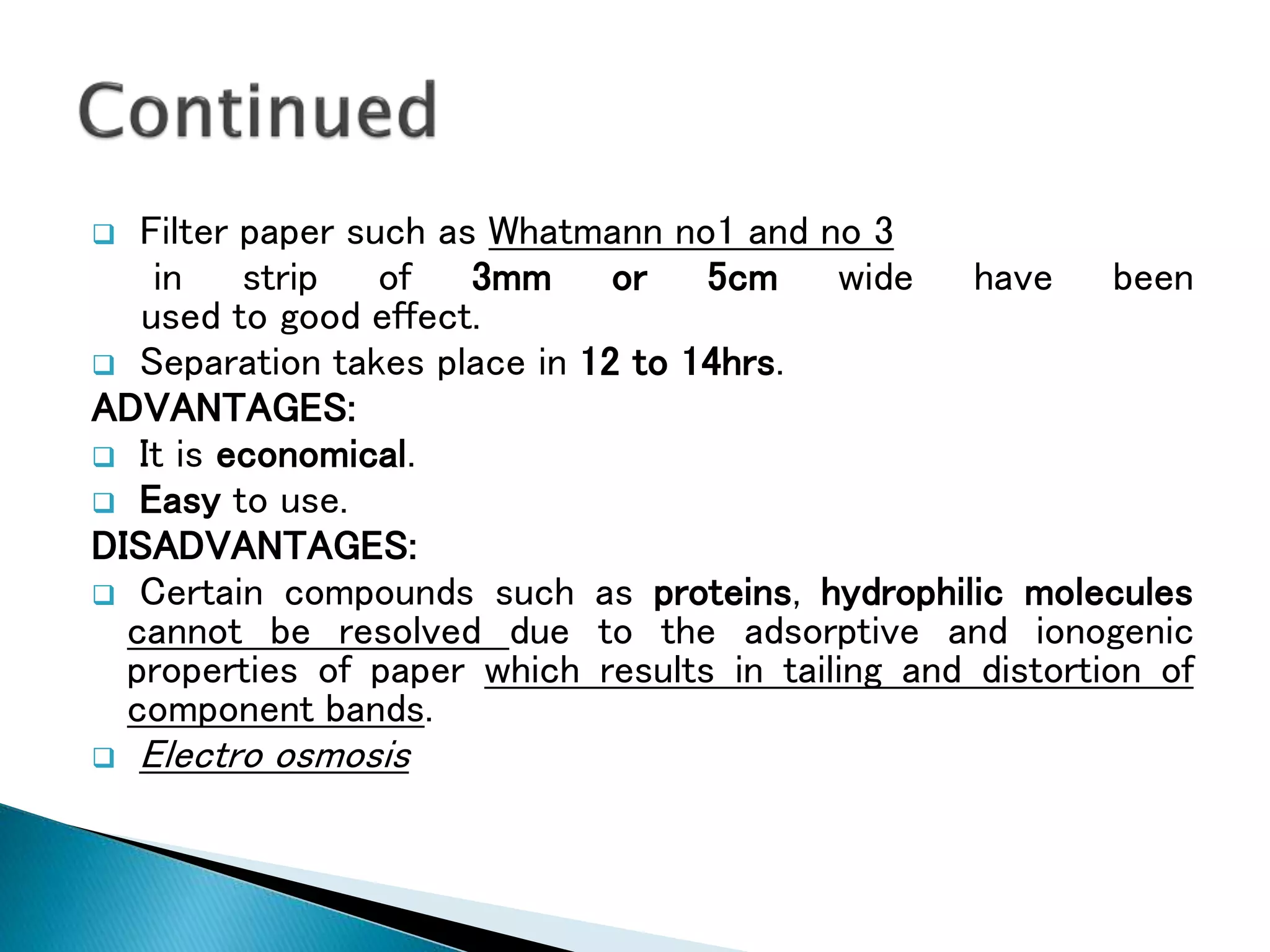  Filter paper such as Whatmann no1 and no 3
in strip of 3mm or 5cm wide have been
used to good effect.
 Separation takes place in 12 to 14hrs.
ADVANTAGES:
 It is economical.
 Easy to use.
DISADVANTAGES:
 Certain compounds such as proteins, hydrophilic molecules
cannot be resolved due to the adsorptive and ionogenic
properties of paper which results in tailing and distortion of
component bands.
 Electro osmosis
 