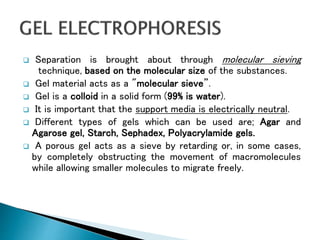  Separation is brought about through molecular sieving
technique, based on the molecular size of the substances.
 Gel material acts as a "molecular sieve”.
 Gel is a colloid in a solid form (99% is water).
 It is important that the support media is electrically neutral.
 Different types of gels which can be used are; Agar and
Agarose gel, Starch, Sephadex, Polyacrylamide gels.
 A porous gel acts as a sieve by retarding or, in some cases,
by completely obstructing the movement of macromolecules
while allowing smaller molecules to migrate freely.
 