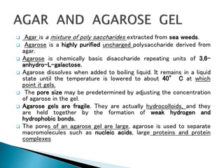  Agar is a mixture of poly saccharides extracted from sea weeds.
 Agarose is a highly purified uncharged polysaccharide derived from
agar.
 Agarose is chemically basic disaccharide repeating units of 3,6-
anhydro-L-galactose.
 Agarose dissolves when added to boiling liquid. It remains in a liquid
state until the temperature is lowered to about 40° C at which
point it gels.
 The pore size may be predetermined by adjusting the concentration
of agarose in the gel.
 Agarose gels are fragile. They are actually hydrocolloids, and they
are held together by the formation of weak hydrogen and
hydrophobic bonds.
 The pores of an agarose gel are large, agarose is used to separate
macromolecules such as nucleic acids, large proteins and protein
complexes
 