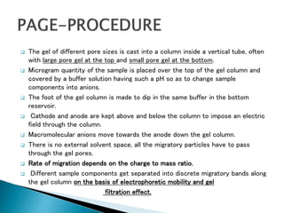  The gel of different pore sizes is cast into a column inside a vertical tube, often
with large pore gel at the top and small pore gel at the bottom.
 Microgram quantity of the sample is placed over the top of the gel column and
covered by a buffer solution having such a pH so as to change sample
components into anions.
 The foot of the gel column is made to dip in the same buffer in the bottom
reservoir.
 Cathode and anode are kept above and below the column to impose an electric
field through the column.
 Macromolecular anions move towards the anode down the gel column.
 There is no external solvent space, all the migratory particles have to pass
through the gel pores.
 Rate of migration depends on the charge to mass ratio.
 Different sample components get separated into discrete migratory bands along
the gel column on the basis of electrophoretic mobility and gel
filtration effect.
 