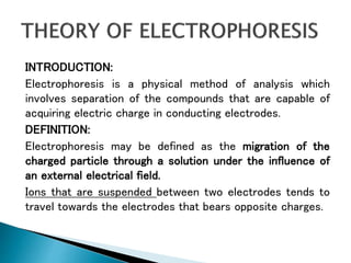 INTRODUCTION:
Electrophoresis is a physical method of analysis which
involves separation of the compounds that are capable of
acquiring electric charge in conducting electrodes.
DEFINITION:
Electrophoresis may be defined as the migration of the
charged particle through a solution under the influence of
an external electrical field.
Ions that are suspended between two electrodes tends to
travel towards the electrodes that bears opposite charges.
 