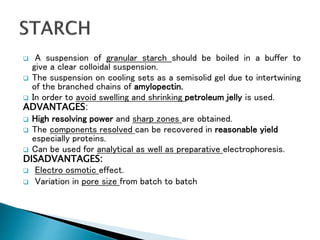  A suspension of granular starch should be boiled in a buffer to
give a clear colloidal suspension.
 The suspension on cooling sets as a semisolid gel due to intertwining
of the branched chains of amylopectin.
 In order to avoid swelling and shrinking petroleum jelly is used.
ADVANTAGES:
 High resolving power and sharp zones are obtained.
 The components resolved can be recovered in reasonable yield
especially proteins.
 Can be used for analytical as well as preparative electrophoresis.
DISADVANTAGES:
 Electro osmotic effect.
 Variation in pore size from batch to batch
 
