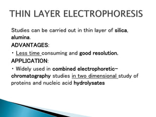 Studies can be carried out in thin layer of silica,
alumina.
ADVANTAGES:
Less time consuming and good resolution.
APPLICATION:
Widely used in combined electrophoretic-
chromatography studies in two dimensional study of
proteins and nucleic acid hydrolysates
 