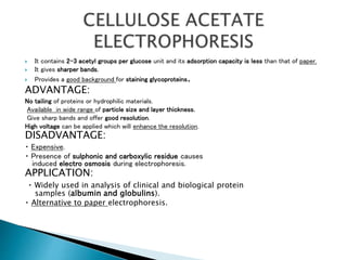  It contains 2-3 acetyl groups per glucose unit and its adsorption capacity is less than that of paper.
 It gives sharper bands.
 Provides a good background for staining glycoproteins.
ADVANTAGE:
No tailing of proteins or hydrophilic materials.
Available in wide range of particle size and layer thickness.
Give sharp bands and offer good resolution.
High voltage can be applied which will enhance the resolution.
DISADVANTAGE:
Expensive.
Presence of sulphonic and carboxylic residue causes
induced electro osmosis during electrophoresis.
APPLICATION:
Widely used in analysis of clinical and biological protein
samples (albumin and globulins).
Alternative to paper electrophoresis.
 