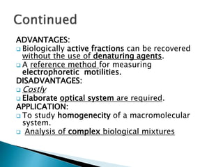 ADVANTAGES:
 Biologically active fractions can be recovered
without the use of denaturing agents.
 A reference method for measuring
electrophoretic motilities.
DISADVANTAGES:
 Costly
 Elaborate optical system are required.
APPLICATION:
 To study homogenecity of a macromolecular
system.
 Analysis of complex biological mixtures
 