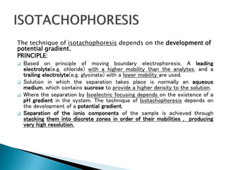 The technique of isotachophoresis depends on the development of
potential gradient.
PRINCIPLE:
 Based on principle of moving boundary electrophoresis. A leading
electrolyte(e.g. chloride) with a higher mobility than the analytes, and a
trailing electrolyte(e.g. glycinate) with a lower mobility are used.
 Solution in which the separation takes place is normally an aqueous
medium, which contains sucrose to provide a higher density to the solution.
 Where the separation by Isoelectric focusing depends on the existence of a
pH gradient in the system. The technique of Isotachophoresis depends on
the development of a potential gradient.
 Separation of the ionic components of the sample is achieved through
stacking them into discrete zones in order of their mobilities , producing
very high resolution.
 