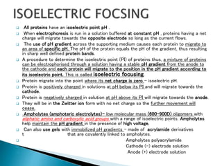  All proteins have an isoelectric point pH .
 When electrophoresis is run in a solution buffered at constant pH , proteins having a net
charge will migrate towards the opposite electrode so long as the current flows.
 The use of pH gradient across the supporting medium causes each protein to migrate to
an area of specific pH. The pH of the protein equals the pH of the gradient, thus resulting
in sharp well defined protein bands.
 A procedure to determine the isoelectric point (PI) of proteins thus, a mixture of proteins
can be electrophorised through a solution having a stable pH gradient from the anode to
the cathode and each protein will migrate to the position in the pH gradient according to
its isoelectric point. This is called isoelectric focusing.
 Protein migrate into the point where its net charge is zero – isoelectric pH.
 Protein is positively charged in solutions at pH below its PI and will migrate towards the
cathode.
 Protein is negatively charged in solution at pH above its PI will migrate towards the anode.
 They will be in the Zwitter ion form with no net charge so the further movement will
cease.
 Ampholytes (amphoteric electrolytes)- low molecular mass (600-900D) oligomers with
aliphatic amino and carboxylic acid groups with a range of isoelectric points. Ampholytes
help maintain the pH gradient in the presence of high voltage.
 Can also use gels with immobilized pH gradients - made of acrylamide derivatives
t that are covalently linked to ampholytes.
 Ampholytes polyacrylamide
 Cathode (-) electrode solution
 Anode (+) electrode solution
 