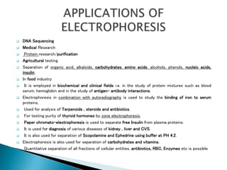  DNA Sequencing
 Medical Research
 Protein research/purification
 Agricultural testing
 Separation of organic acid, alkaloids, carbohydrates, amino acids, alcohols, phenols, nucleic acids,
insulin.
 In food industry
 It is employed in biochemical and clinical fields i.e. in the study of protein mixtures such as blood
serum, hemoglobin and in the study of antigen- antibody interactions.
 Electrophoresis in combination with autoradiography is used to study the binding of iron to serum
proteins.
 Used for analysis of Terpenoids , steroids and antibiotics.
 For testing purity of thyroid hormones by zone electrophoresis.
 Paper chromato-electrophoresis is used to separate free Insulin from plasma proteins.
 It is used for diagnosis of various diseases of kidney , liver and CVS.
 It is also used for separation of Scopolamine and Ephedrine using buffer at PH 4.2.
 Electrophoresis is also used for separation of carbohydrates and vitamins.
 Quantitative separation of all fractions of cellular entities, antibiotics, RBC, Enzymes etc is possible
 