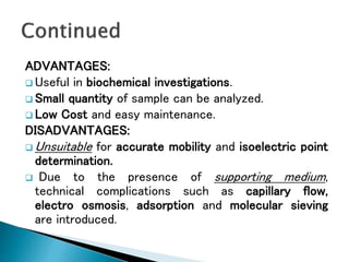 ADVANTAGES:
 Useful in biochemical investigations.
 Small quantity of sample can be analyzed.
 Low Cost and easy maintenance.
DISADVANTAGES:
 Unsuitable for accurate mobility and isoelectric point
determination.
 Due to the presence of supporting medium,
technical complications such as capillary flow,
electro osmosis, adsorption and molecular sieving
are introduced.
 