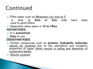  Filter paper such as Whatmann no1 and no 3
in strip of 3mm or 5cm wide have been
used to good effect.
 Separation takes place in 12 to 14hrs.
ADVANTAGES:
 It is economical.
 Easy to use.
DISADVANTAGES:
 Certain compounds such as proteins, hydrophilic molecules
cannot be resolved due to the adsorptive and ionogenic
properties of paper which results in tailing and distortion of
component bands.
 Electro osmosis
 