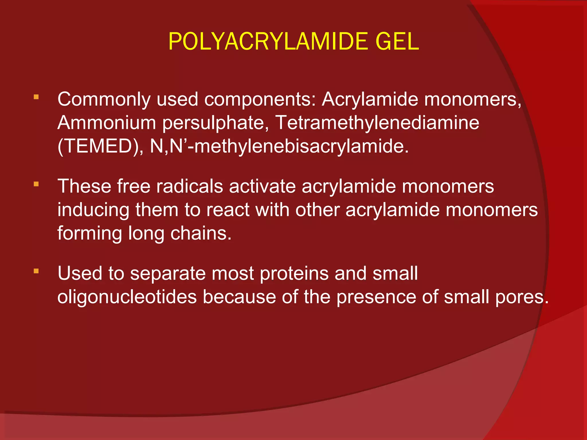 POLYACRYLAMIDE GEL


Commonly used components: Acrylamide monomers,
Ammonium persulphate, Tetramethylenediamine
(TEMED), N,N’-methylenebisacrylamide.



These free radicals activate acrylamide monomers
inducing them to react with other acrylamide monomers
forming long chains.



Used to separate most proteins and small
oligonucleotides because of the presence of small pores.

 