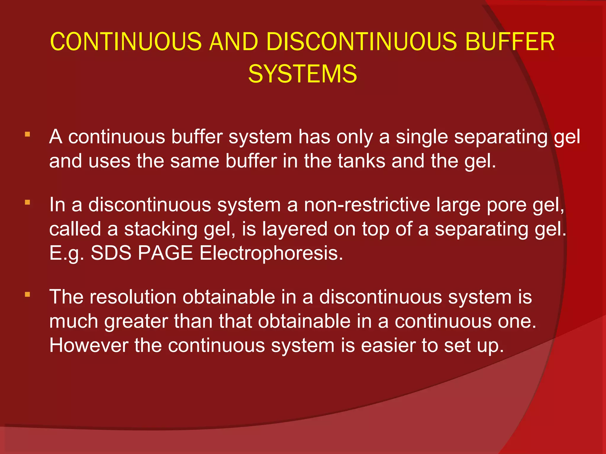 CONTINUOUS AND DISCONTINUOUS BUFFER
SYSTEMS


A continuous buffer system has only a single separating gel
and uses the same buffer in the tanks and the gel.



In a discontinuous system a non-restrictive large pore gel,
called a stacking gel, is layered on top of a separating gel.
E.g. SDS PAGE Electrophoresis.



The resolution obtainable in a discontinuous system is
much greater than that obtainable in a continuous one.
However the continuous system is easier to set up.

 