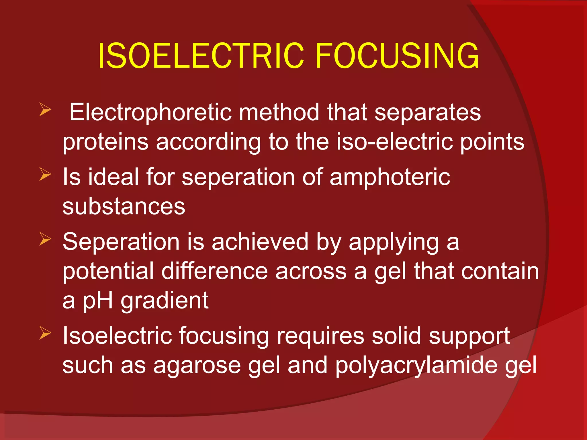 ISOELECTRIC FOCUSING






Electrophoretic method that separates
proteins according to the iso-electric points
Is ideal for seperation of amphoteric
substances
Seperation is achieved by applying a
potential difference across a gel that contain
a pH gradient
Isoelectric focusing requires solid support
such as agarose gel and polyacrylamide gel

 