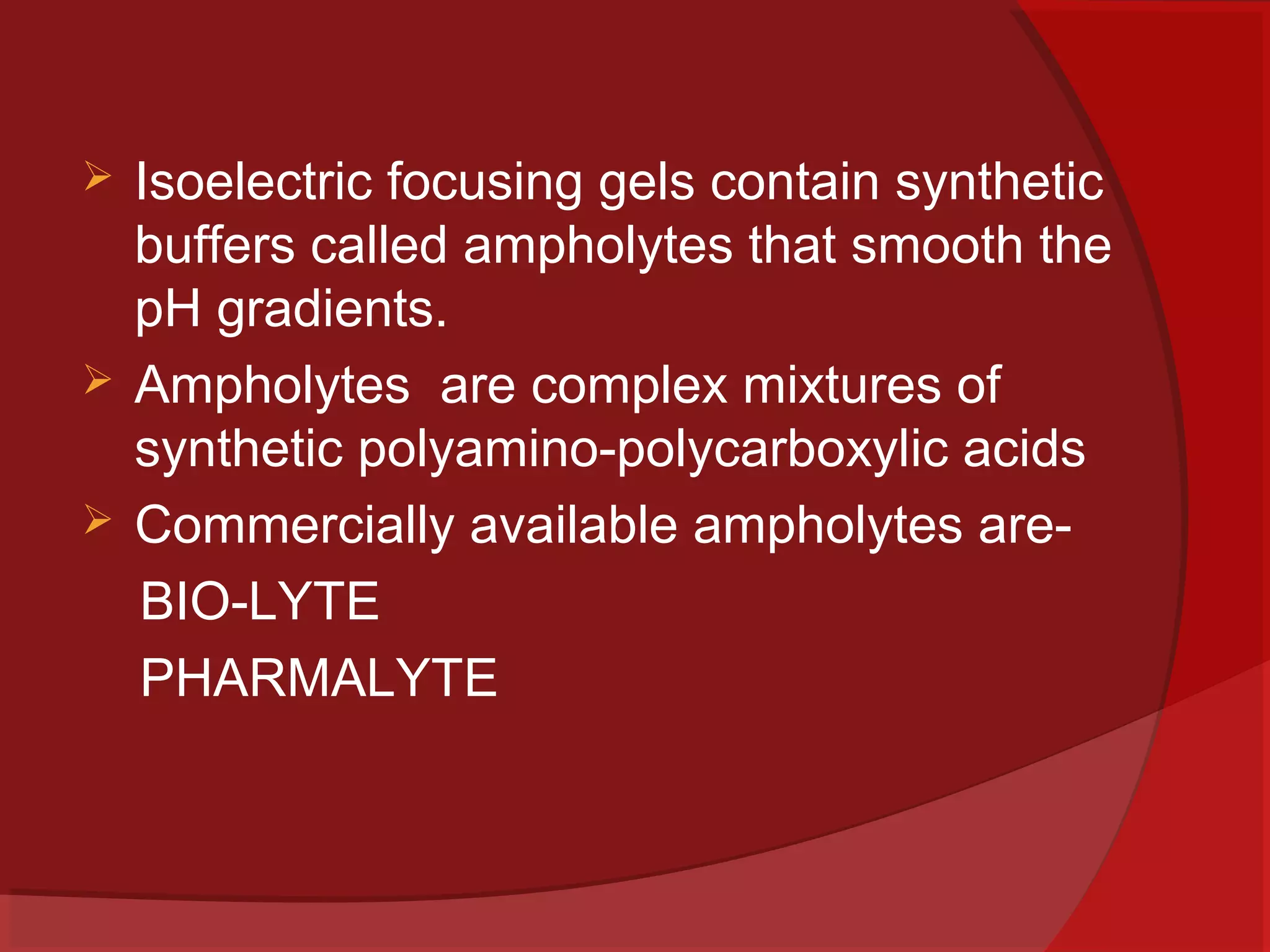




Isoelectric focusing gels contain synthetic
buffers called ampholytes that smooth the
pH gradients.
Ampholytes are complex mixtures of
synthetic polyamino-polycarboxylic acids
Commercially available ampholytes areBIO-LYTE
PHARMALYTE

 