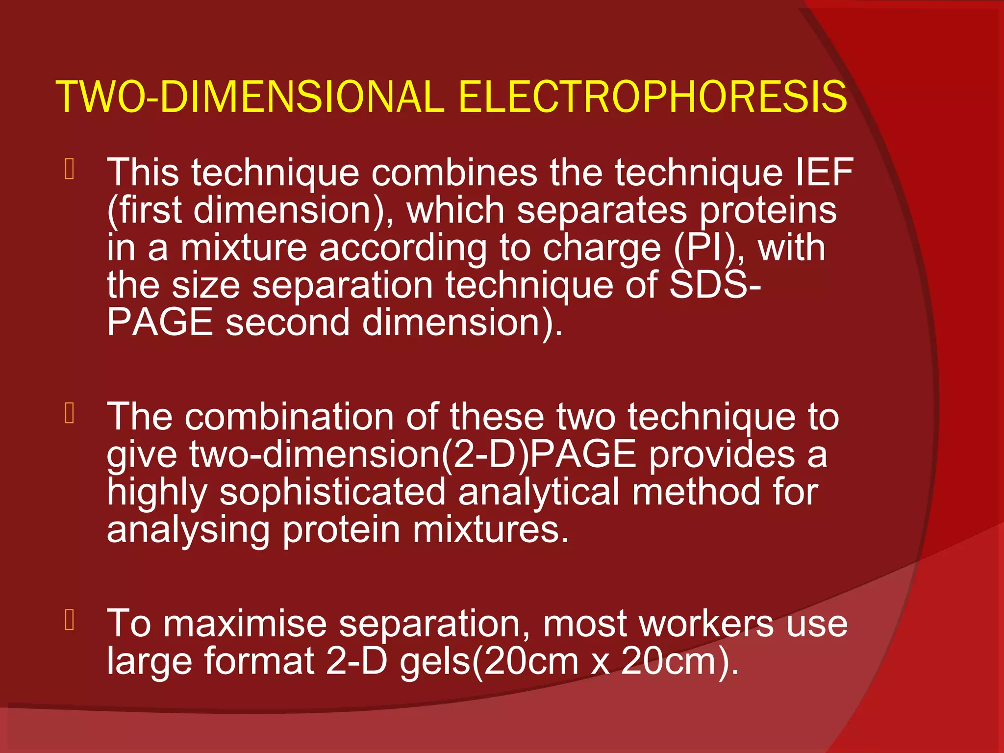 TWO-DIMENSIONAL ELECTROPHORESIS


This technique combines the technique IEF
(first dimension), which separates proteins
in a mixture according to charge (PI), with
the size separation technique of SDSPAGE second dimension).



The combination of these two technique to
give two-dimension(2-D)PAGE provides a
highly sophisticated analytical method for
analysing protein mixtures.



To maximise separation, most workers use
large format 2-D gels(20cm x 20cm).

 