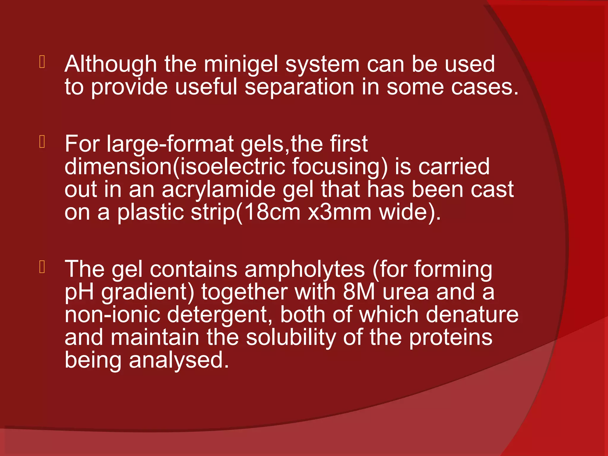 

Although the minigel system can be used
to provide useful separation in some cases.



For large-format gels,the first
dimension(isoelectric focusing) is carried
out in an acrylamide gel that has been cast
on a plastic strip(18cm x3mm wide).



The gel contains ampholytes (for forming
pH gradient) together with 8M urea and a
non-ionic detergent, both of which denature
and maintain the solubility of the proteins
being analysed.

 