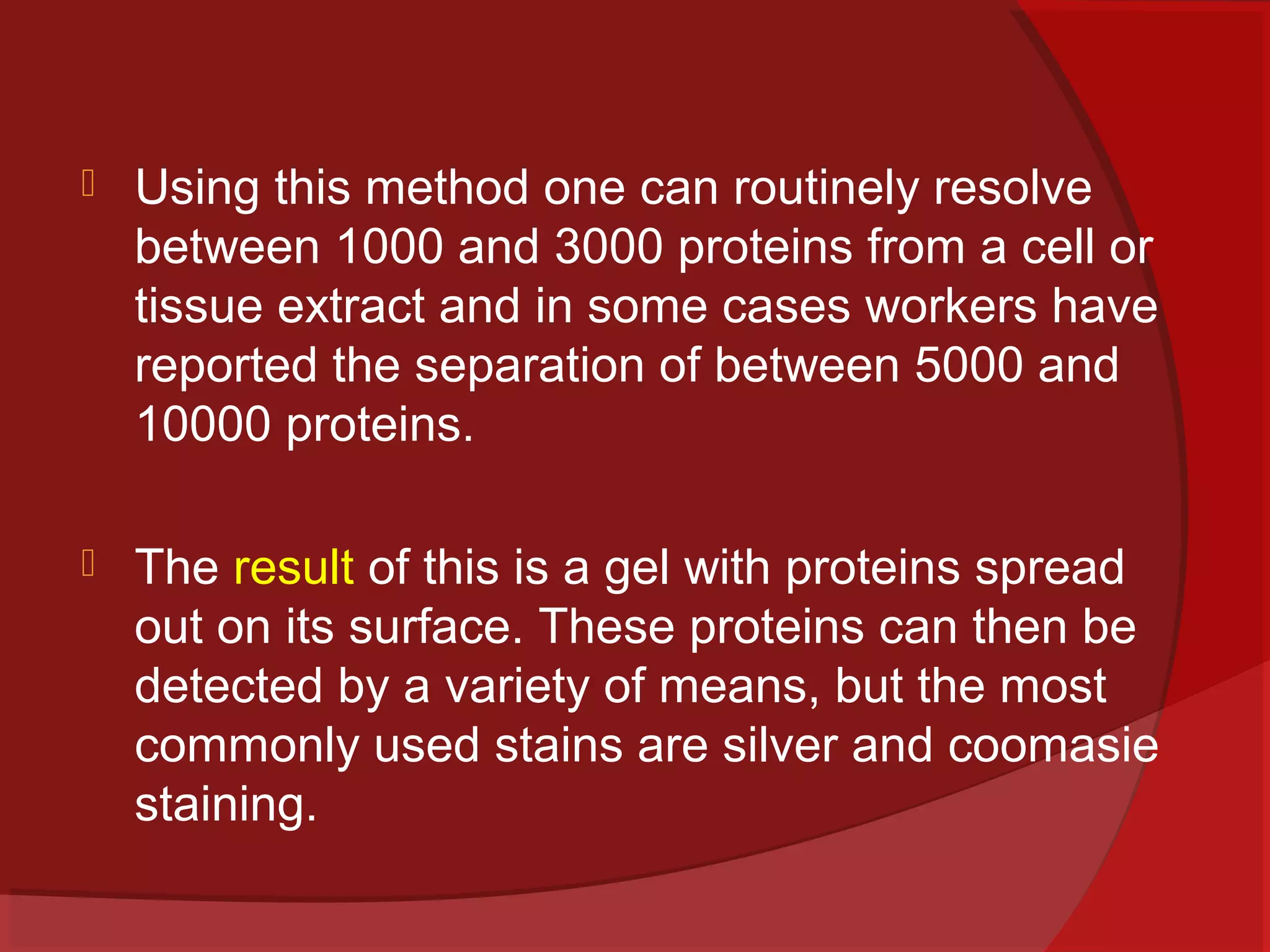 

Using this method one can routinely resolve
between 1000 and 3000 proteins from a cell or
tissue extract and in some cases workers have
reported the separation of between 5000 and
10000 proteins.



The result of this is a gel with proteins spread
out on its surface. These proteins can then be
detected by a variety of means, but the most
commonly used stains are silver and coomasie
staining.

 