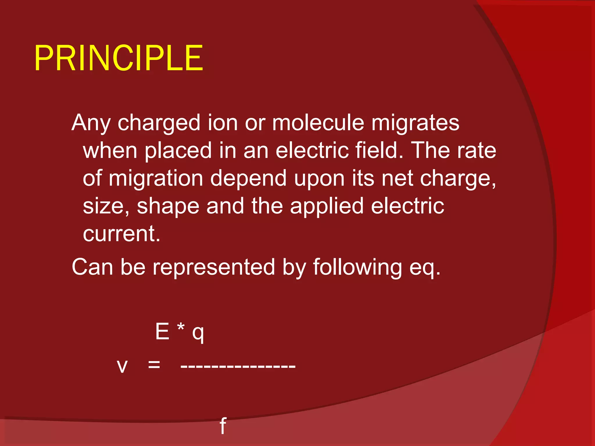PRINCIPLE
Any charged ion or molecule migrates
when placed in an electric field. The rate
of migration depend upon its net charge,
size, shape and the applied electric
current.
Can be represented by following eq.
E*q
v = --------------f

 