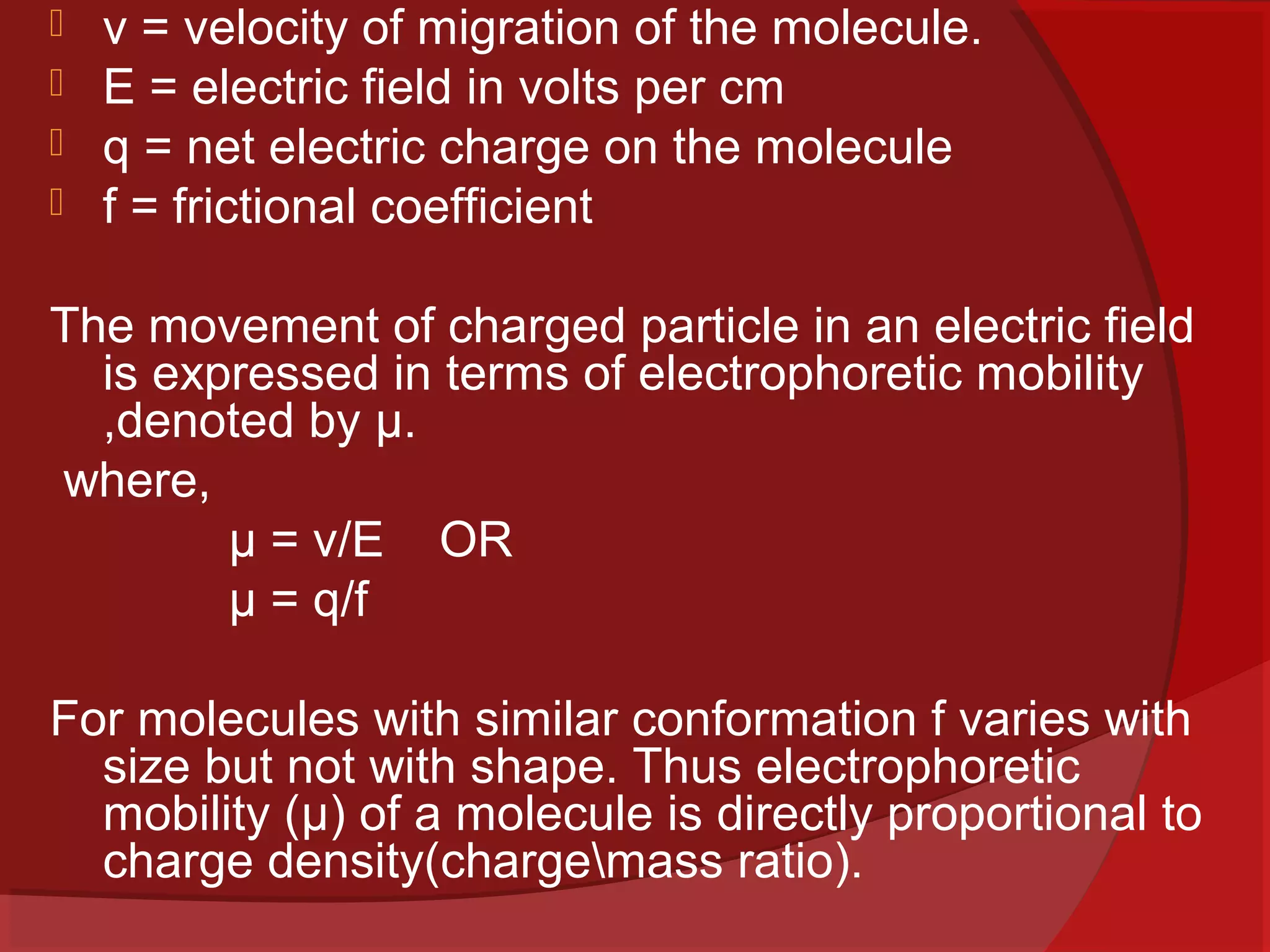 




v = velocity of migration of the molecule.
E = electric field in volts per cm
q = net electric charge on the molecule
f = frictional coefficient

The movement of charged particle in an electric field
is expressed in terms of electrophoretic mobility
,denoted by µ.
where,
µ = v/E OR
µ = q/f
For molecules with similar conformation f varies with
size but not with shape. Thus electrophoretic
mobility (µ) of a molecule is directly proportional to
charge density(chargemass ratio).

 