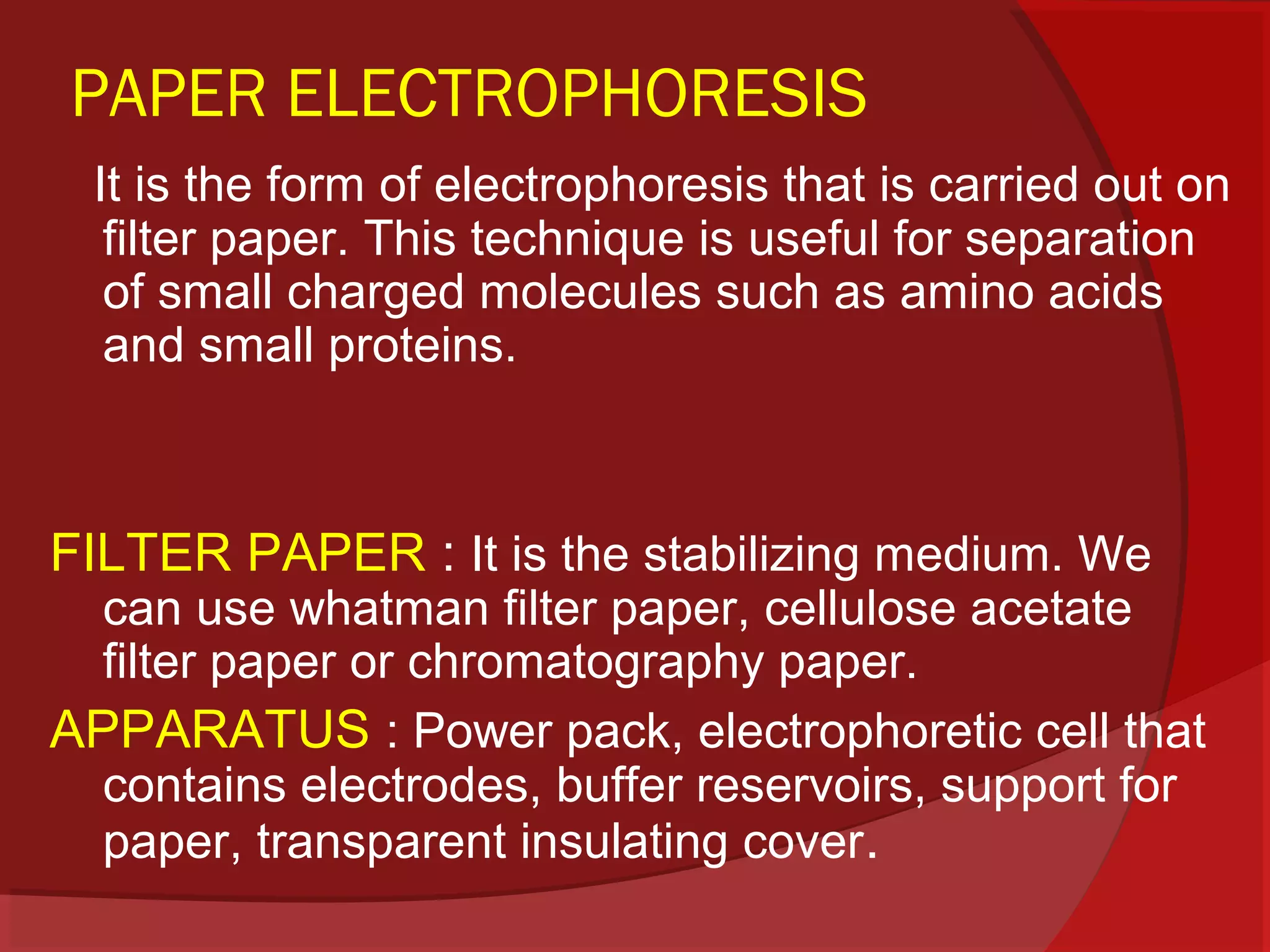 PAPER ELECTROPHORESIS
It is the form of electrophoresis that is carried out on
filter paper. This technique is useful for separation
of small charged molecules such as amino acids
and small proteins.

FILTER PAPER : It is the stabilizing medium. We

can use whatman filter paper, cellulose acetate
filter paper or chromatography paper.
APPARATUS : Power pack, electrophoretic cell that
contains electrodes, buffer reservoirs, support for
paper, transparent insulating cover.

 