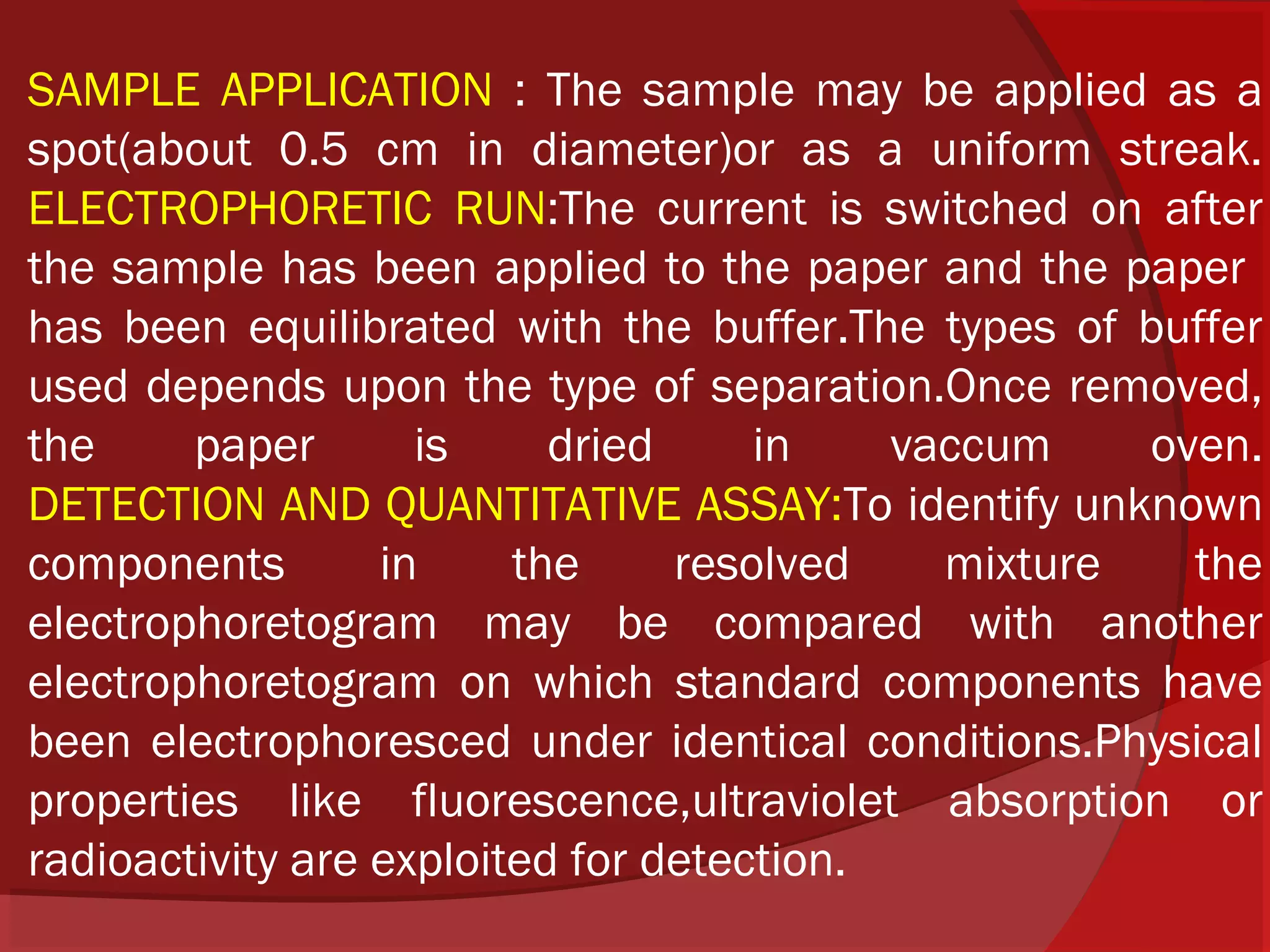 SAMPLE APPLICATION : The sample may be applied as a
spot(about 0.5 cm in diameter)or as a uniform streak.
ELECTROPHORETIC RUN:The current is switched on after
the sample has been applied to the paper and the paper
has been equilibrated with the buffer.The types of buffer
used depends upon the type of separation.Once removed,
the
paper
is
dried
in
vaccum
oven.
DETECTION AND QUANTITATIVE ASSAY:To identify unknown
components
in
the
resolved
mixture
the
electrophoretogram may be compared with another
electrophoretogram on which standard components have
been electrophoresced under identical conditions.Physical
properties like fluorescence,ultraviolet absorption or
radioactivity are exploited for detection.

 