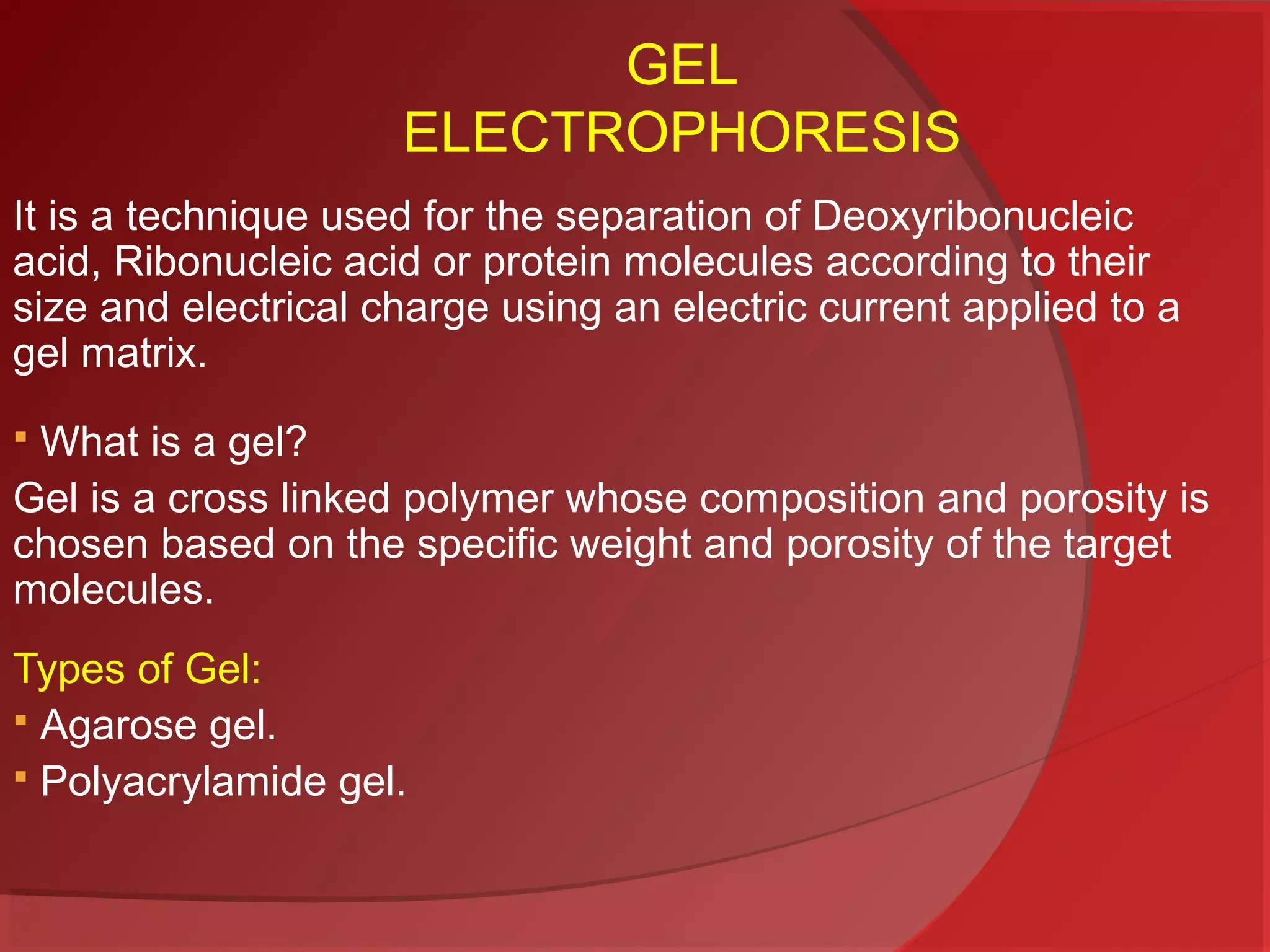 GEL
ELECTROPHORESIS
It is a technique used for the separation of Deoxyribonucleic
acid, Ribonucleic acid or protein molecules according to their
size and electrical charge using an electric current applied to a
gel matrix.
What is a gel?
Gel is a cross linked polymer whose composition and porosity is
chosen based on the specific weight and porosity of the target
molecules.


Types of Gel:
 Agarose gel.
 Polyacrylamide gel.

 