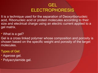 GEL
ELECTROPHORESIS
It is a technique used for the separation of Deoxyribonucleic
acid, Ribonucleic acid or protein molecules according to their
size and electrical charge using an electric current applied to a
gel matrix.
What is a gel?
Gel is a cross linked polymer whose composition and porosity is
chosen based on the specific weight and porosity of the target
molecules.


Types of Gel:
 Agarose gel.
 Polyacrylamide gel.

 