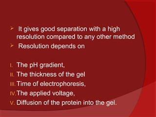 


It gives good separation with a high
resolution compared to any other method
Resolution depends on

The pH gradient,
II. The thickness of the gel
III. Time of electrophoresis,
IV. The applied voltage,
V. Diffusion of the protein into the gel.
I.

 