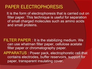 PAPER ELECTROPHORESIS
It is the form of electrophoresis that is carried out on
filter paper. This technique is useful for separation
of small charged molecules such as amino acids
and small proteins.

FILTER PAPER : It is the stabilizing medium. We

can use whatman filter paper, cellulose acetate
filter paper or chromatography paper.
APPARATUS : Power pack, electrophoretic cell that
contains electrodes, buffer reservoirs, support for
paper, transparent insulating cover.

 