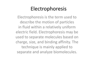 Electrophoresis
Electrophoresis is the term used to
describe the motion of particles
in fluid within a relatively uniform
electric field. Electrophoresis may be
used to separate molecules based on
charge, size, and binding affinity. The
technique is mainly applied to
separate and analyze biomolecules.
 