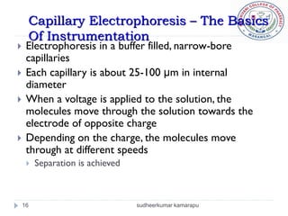 Capillary Electrophoresis – The Basics
     Of Instrumentation
    Electrophoresis in a buffer filled, narrow-bore
     capillaries
    Each capillary is about 25-100 μm in internal
     diameter
    When a voltage is applied to the solution, the
     molecules move through the solution towards the
     electrode of opposite charge
    Depending on the charge, the molecules move
     through at different speeds
        Separation is achieved



    16                            sudheerkumar kamarapu
 