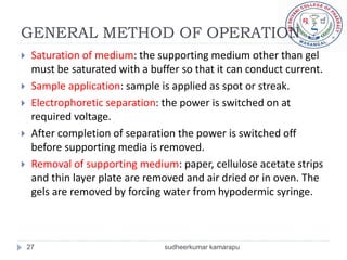 GENERAL METHOD OF OPERATION
    Saturation of medium: the supporting medium other than gel
     must be saturated with a buffer so that it can conduct current.
    Sample application: sample is applied as spot or streak.
    Electrophoretic separation: the power is switched on at
     required voltage.
    After completion of separation the power is switched off
     before supporting media is removed.
    Removal of supporting medium: paper, cellulose acetate strips
     and thin layer plate are removed and air dried or in oven. The
     gels are removed by forcing water from hypodermic syringe.



    27                           sudheerkumar kamarapu
 