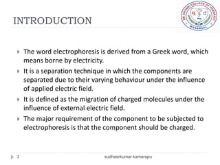 INTRODUCTION


   The word electrophoresis is derived from a Greek word, which
    means borne by electricity.
   It is a separation technique in which the components are
    separated due to their varying behaviour under the influence
    of applied electric field.
   It is defined as the migration of charged molecules under the
    influence of external electric field.
   The major requirement of the component to be subjected to
    electrophoresis is that the component should be charged.


3                             sudheerkumar kamarapu
 