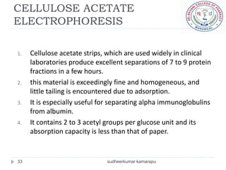 CELLULOSE ACETATE
ELECTROPHORESIS

1.   Cellulose acetate strips, which are used widely in clinical
     laboratories produce excellent separations of 7 to 9 protein
     fractions in a few hours.
2.   this material is exceedingly fine and homogeneous, and
     little tailing is encountered due to adsorption.
3.   It is especially useful for separating alpha immunoglobulins
     from albumin.
4.   It contains 2 to 3 acetyl groups per glucose unit and its
     absorption capacity is less than that of paper.


33                            sudheerkumar kamarapu
 