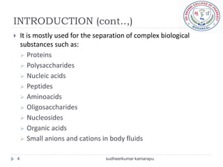 INTRODUCTION (cont..,)
       It is mostly used for the separation of complex biological
        substances such as:
         Proteins
         Polysaccharides
         Nucleic acids
         Peptides
         Aminoacids
         Oligosaccharides
         Nucleosides
         Organic acids
         Small anions and cations in body fluids


    4                                sudheerkumar kamarapu
 