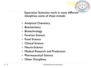 Cont...

        Separation Scientists work in many different
        disciplines, some of these include:

       Analytical Chemistry
       Biochemistry
       Biotechnology
       Forensic Science
       Food Science
       Clinical Science
       Neuro-Science
       Medical Research and Production
       Pharmaceutical Science
       Other Disciplines
5                      sudheerkumar kamarapu
 