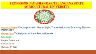 PROFESSOR JAYASHANKAR TELANGANA STATE
AGRICULTURAL UNIVERSITY
PRESENTATION ON : Electrophoresis, Use of Light Transmission and Scanning Electron
Microscopy.
COURSE TITLE : Techniques in Plant Protection (0+1).
Submitted by :
Prajwal Gowda M.A
RAM/2020-50
Msc-Ag , 2nd Year
Dept of Entomology.
 