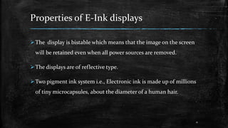 Properties of E-Ink displays
The display is bistable which means that the image on the screen
will be retained even when all power sources are removed.
The displays are of reflective type.
Two pigment ink system i.e., Electronic ink is made up of millions
of tiny microcapsules, about the diameter of a human hair.
11
 