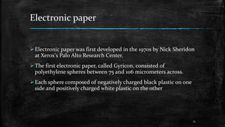 Electronic paper
Electronic paper was first developed in the 1970s by Nick Sheridon
at Xerox's Palo Alto Research Center.
The first electronic paper, called Gyricon, consisted of
polyethylene spheres between 75 and 106 micrometers across.
Each sphere composed of negatively charged black plastic on one
side and positively charged white plastic on the other
13
 